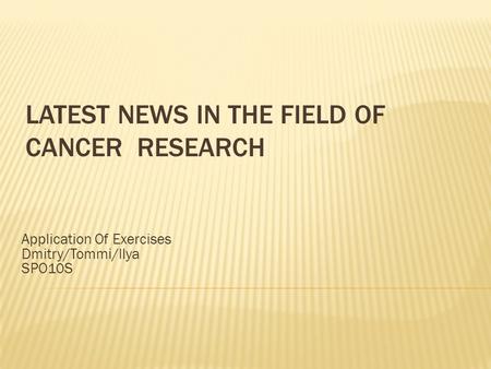 LATEST NEWS IN THE FIELD OF CANCER RESEARCH Application Of Exercises Dmitry/Tommi/Ilya SPO10S.