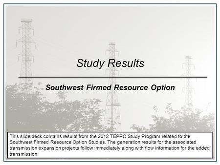 Study Results Southwest Firmed Resource Option This slide deck contains results from the 2012 TEPPC Study Program related to the Southwest Firmed Resource.