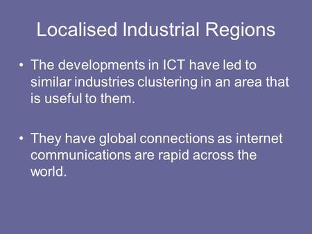 Localised Industrial Regions The developments in ICT have led to similar industries clustering in an area that is useful to them. They have global connections.
