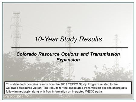 10-Year Study Results Colorado Resource Options and Transmission Expansion This slide deck contains results from the 2012 TEPPC Study Program related to.