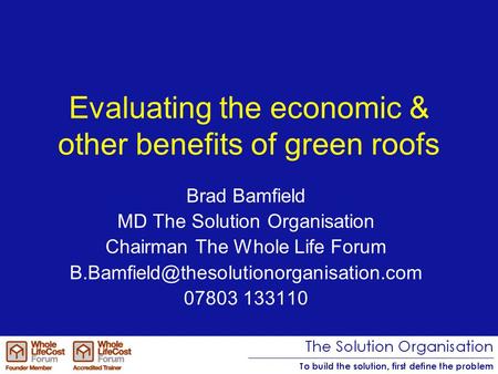 Evaluating the economic & other benefits of green roofs Brad Bamfield MD The Solution Organisation Chairman The Whole Life Forum