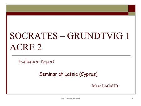 ML Conseils 11.20051 SOCRATES – GRUNDTVIG 1 ACRE 2 Evaluation Report Seminar at Latsia (Cyprus) Marc LACAUD.