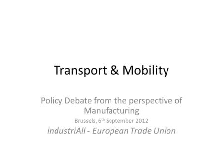 Transport & Mobility Policy Debate from the perspective of Manufacturing Brussels, 6 th September 2012 industriAll - European Trade Union.