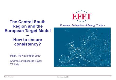 Name Surname Milan, November 2010 European Federation of Energy Traders 1 The Central South Region and the European Target Model – How to ensure consistency?