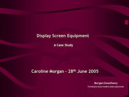 A Case Study Display Screen Equipment Caroline Morgan – 28 th June 2005 Morgan Consultancy Providing for all your health & safety requirements.
