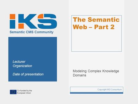 Co-funded by the European Union Semantic CMS Community The Semantic Web – Part 2 Modeling Complex Knowledge Domains Copyright IKS Consortium 1 Lecturer.