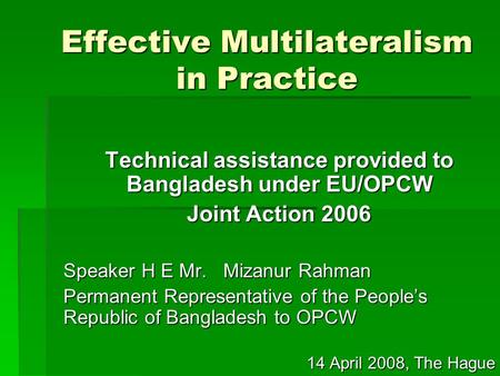 Effective Multilateralism in Practice Technical assistance provided to Bangladesh under EU/OPCW Joint Action 2006 Speaker H E Mr. Mizanur Rahman Permanent.
