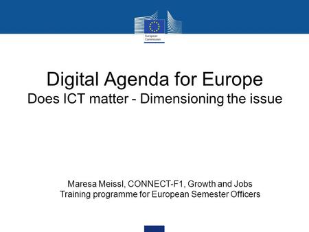 Digital Agenda for Europe Does ICT matter - Dimensioning the issue Maresa Meissl, CONNECT-F1, Growth and Jobs Training programme for European Semester.