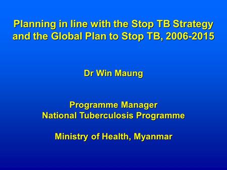 Planning in line with the Stop TB Strategy and the Global Plan to Stop TB, 2006-2015 Dr Win Maung Programme Manager National Tuberculosis Programme Ministry.