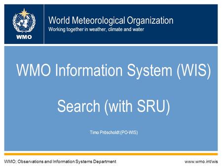 World Meteorological Organization Working together in weather, climate and water WMO Information System (WIS) Search (with SRU) Timo Pröscholdt (PO-WIS)