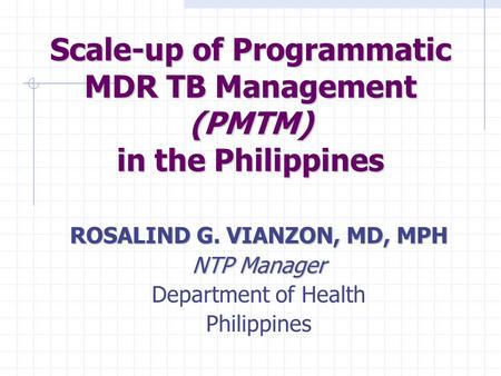 Scale-up of Programmatic MDR TB Management (PMTM) in the Philippines ROSALIND G. VIANZON, MD, MPH NTP Manager Department of Health Philippines.