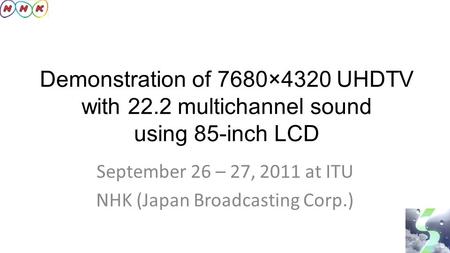 Demonstration of 7680×4320 UHDTV with 22.2 multichannel sound using 85-inch LCD September 26 – 27, 2011 at ITU NHK (Japan Broadcasting Corp.)