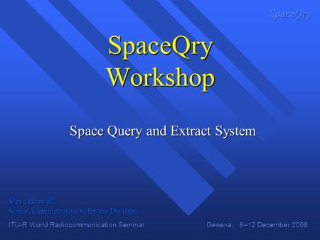 ITU-R World Radiocommunication Seminar Geneva, 8–12 December 2008 SpaceQry Workshop Space Query and Extract System Steve Boswell Space Administrative Software.