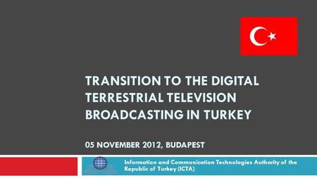TRANSITION TO THE DIGITAL TERRESTRIAL TELEVISION BROADCASTING IN TURKEY 05 NOVEMBER 2012, BUDAPEST Information and Communication Technologies Authority.