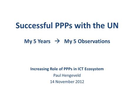 Successful PPPs with the UN My 5 Years  My 5 Observations Increasing Role of PPPs in ICT Ecosystem Paul Hengeveld 14 November 2012.