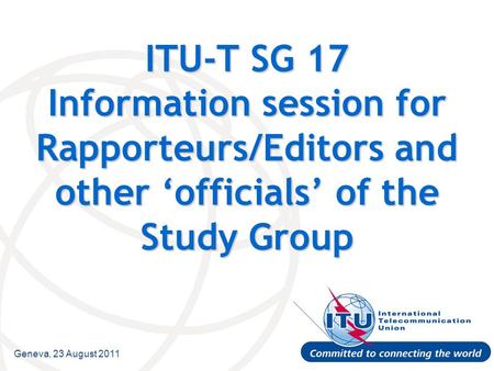 Geneva, 23 August 2011 ITU-T SG 17 Information session for Rapporteurs/Editors and other ‘officials’ of the Study Group.