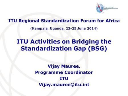 ITU Activities on Bridging the Standardization Gap (BSG) ITU Regional Standardization Forum for Africa (Kampala, Uganda, 23-25 June 2014) Vijay Mauree,