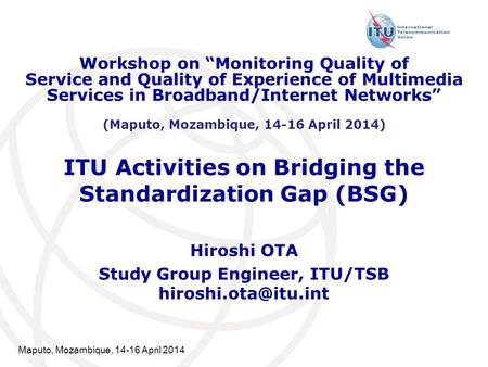 Maputo, Mozambique, 14-16 April 2014 ITU Activities on Bridging the Standardization Gap (BSG) Hiroshi OTA Study Group Engineer, ITU/TSB