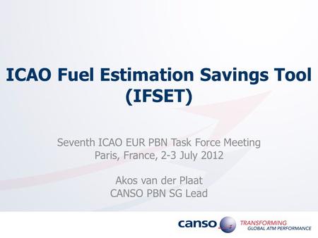 ICAO Fuel Estimation Savings Tool (IFSET) Seventh ICAO EUR PBN Task Force Meeting Paris, France, 2-3 July 2012 Akos van der Plaat CANSO PBN SG Lead.