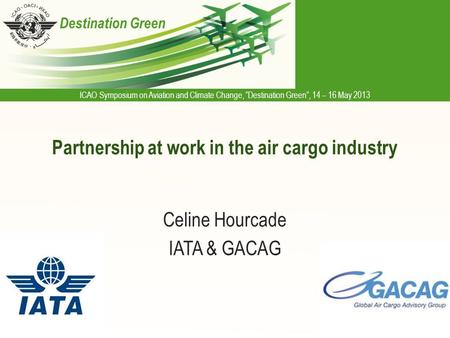 ICAO Symposium on Aviation and Climate Change, “Destination Green”, 14 – 16 May 2013 Destination Green Partnership at work in the air cargo industry Celine.
