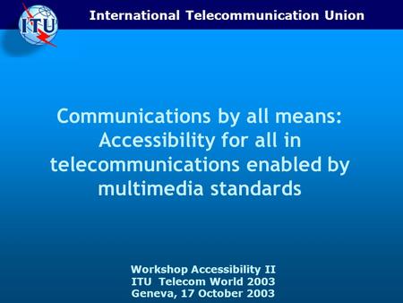 International Telecommunication Union Workshop Accessibility II ITU Telecom World 2003 Geneva, 17 October 2003 Communications by all means: Accessibility.