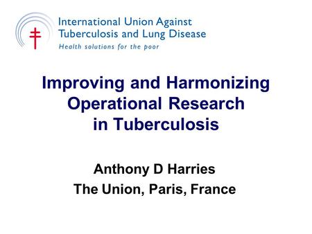 Improving and Harmonizing Operational Research in Tuberculosis Anthony D Harries The Union, Paris, France.