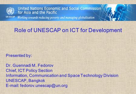 Role of UNESCAP on ICT for Development Presented by: Dr. Guennadi M. Fedorov Chief, ICT Policy Section Information, Communication and Space Technology.