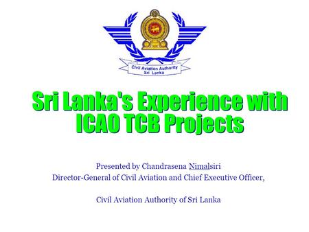 Sri Lanka's Experience with ICAO TCB Projects Presented by Chandrasena Nimalsiri Director-General of Civil Aviation and Chief Executive Officer, Civil.