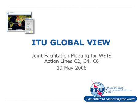 International Telecommunication Union ITU GLOBAL VIEW Joint Facilitation Meeting for WSIS Action Lines C2, C4, C6 19 May 2008.