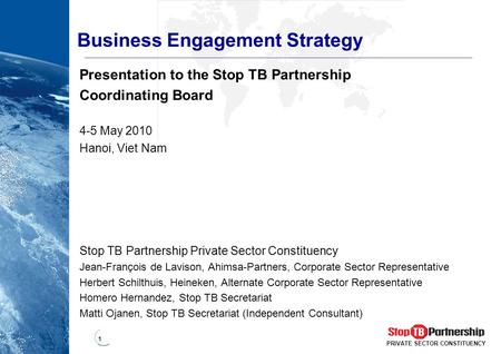 1 PRIVATE SECTOR CONSTITUENCY Business Engagement Strategy Presentation to the Stop TB Partnership Coordinating Board 4-5 May 2010 Hanoi, Viet Nam Stop.