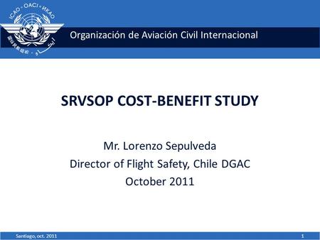Organización de Aviación Civil Internacional SRVSOP COST-BENEFIT STUDY Mr. Lorenzo Sepulveda Director of Flight Safety, Chile DGAC October 2011 1Santiago,