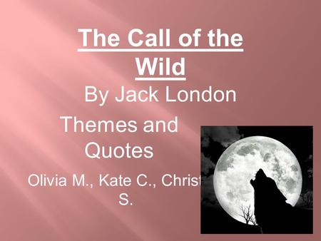 Themes and Quotes Olivia M., Kate C., Christian S. The Call of the Wild By Jack London.