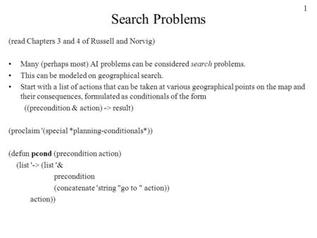 1 Search Problems (read Chapters 3 and 4 of Russell and Norvig) Many (perhaps most) AI problems can be considered search problems. This can be modeled.