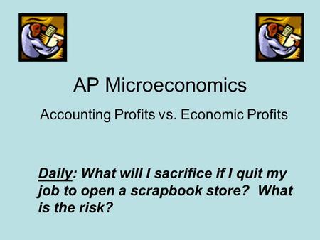 AP Microeconomics Accounting Profits vs. Economic Profits Daily: What will I sacrifice if I quit my job to open a scrapbook store? What is the risk?