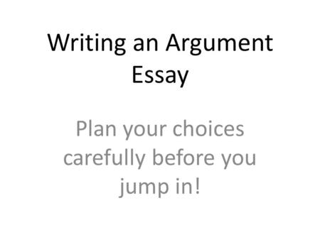 Writing an Argument Essay Plan your choices carefully before you jump in!