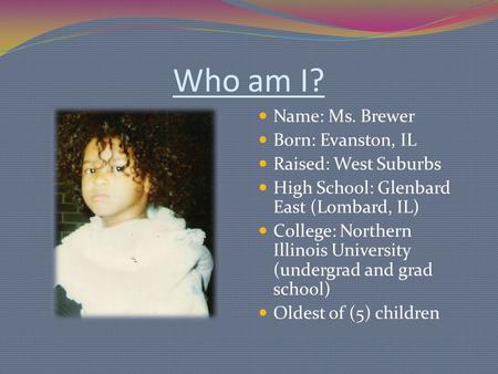 Who am I? Name: Ms. Brewer Born: Evanston, IL Raised: West Suburbs High School: Glenbard East (Lombard, IL) College: Northern Illinois University (undergrad.