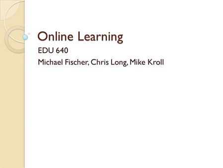 Online Learning EDU 640 Michael Fischer, Chris Long, Mike Kroll.