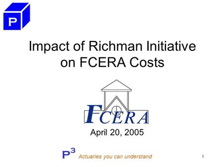 P 3 Actuaries you can understand 1 Impact of Richman Initiative on FCERA Costs April 20, 2005 P.