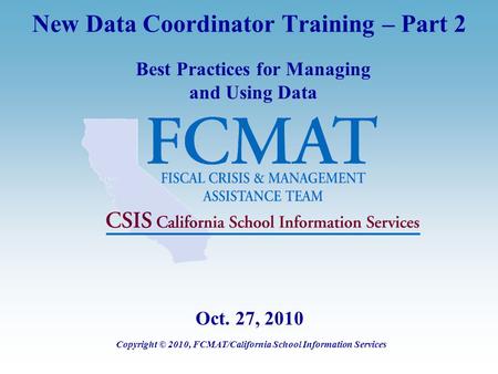 New Data Coordinator Training – Part 2 Best Practices for Managing and Using Data Copyright © 2010, FCMAT/California School Information Services Oct. 27,