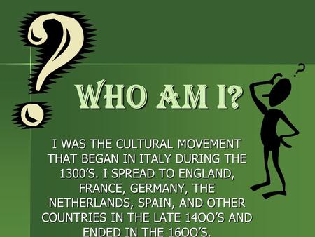 WHO AM I? I WAS THE CULTURAL MOVEMENT THAT BEGAN IN ITALY DURING THE 1300’S. I SPREAD TO ENGLAND, FRANCE, GERMANY, THE NETHERLANDS, SPAIN, AND OTHER COUNTRIES.