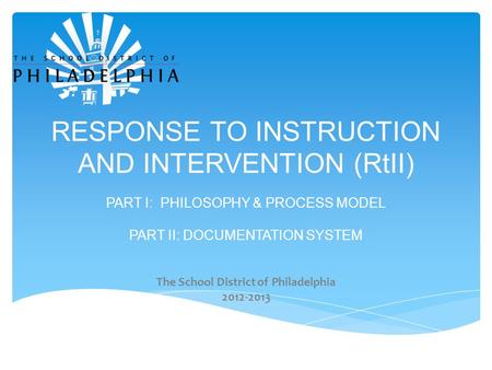RESPONSE TO INSTRUCTION AND INTERVENTION (RtII) PART I: PHILOSOPHY & PROCESS MODEL PART II: DOCUMENTATION SYSTEM The School District of Philadelphia 2012-2013.