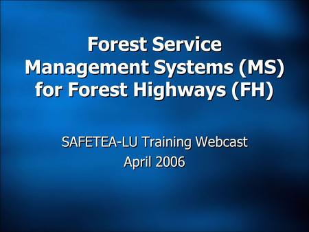 Forest Service Management Systems (MS) for Forest Highways (FH) SAFETEA-LU Training Webcast April 2006 SAFETEA-LU Training Webcast April 2006.