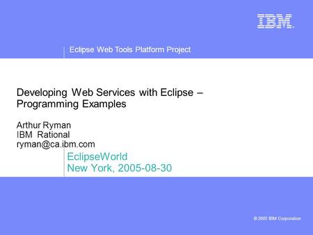 Eclipse Web Tools Platform Project © 2005 IBM Corporation Developing Web Services with Eclipse – Programming Examples Arthur Ryman IBM Rational