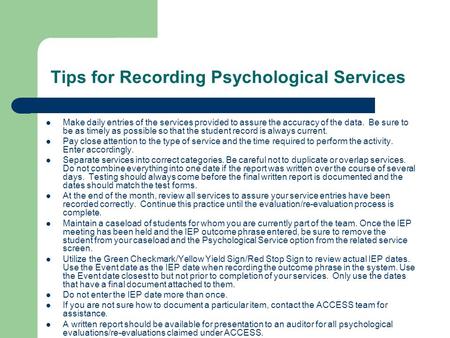Tips for Recording Psychological Services Make daily entries of the services provided to assure the accuracy of the data. Be sure to be as timely as possible.