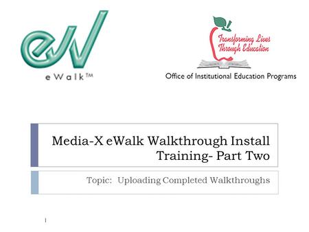 Media-X eWalk Walkthrough Install Training- Part Two Topic: Uploading Completed Walkthroughs Office of Institutional Education Programs 1.