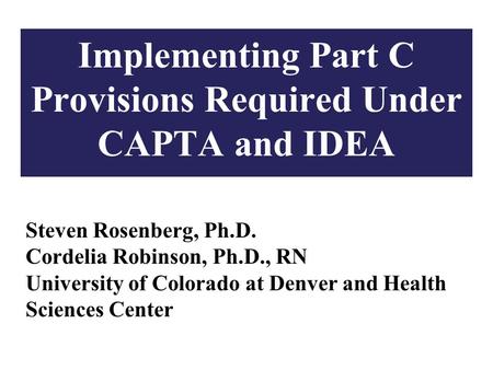 1 Implementing Part C Provisions Required Under CAPTA and IDEA Steven Rosenberg, Ph.D. Cordelia Robinson, Ph.D., RN University of Colorado at Denver and.