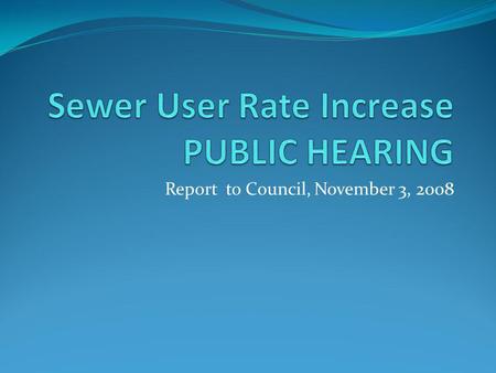 Report to Council, November 3, 2008. Sewer User Rate Increase October 6, 2008 City council set a public hearing to consider adopting a resolution amending.