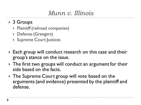 Munn v. Illinois  3 Groups  Plaintiff (railroad companies)  Defense (Grangers)  Supreme Court Justices  Each group will conduct research on this case.