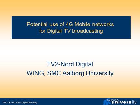 AAU & TV2 Nord Digital Meeting Potential use of 4G Mobile networks for Digital TV broadcasting TV2-Nord Digital WING, SMC Aalborg University.
