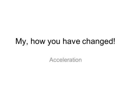 My, how you have changed! Acceleration 1.